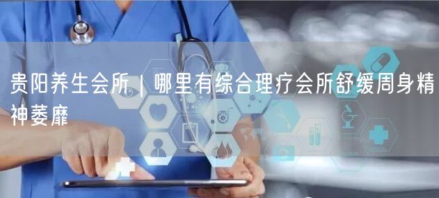 贵阳养生会所｜哪里有综合理疗会所舒缓周身精神萎靡